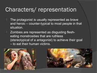Characters/ representation
 The protagonist is usually represented as brave
and heroic – counter-typical to most people in that
situation.
 Zombies are represented as disgusting flesh-
eating monstrosities that are ruthless
(stereotypical of a antagonist) to achieve their goal
– to eat their human victims.
 