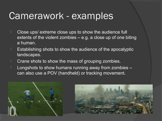 Camerawork - examples
 Close ups/ extreme close ups to show the audience full
extents of the violent zombies – e.g. a close up of one biting
a human.
 Establishing shots to show the audience of the apocalyptic
landscapes.
 Crane shots to show the mass of grouping zombies.
 Longshots to show humans running away from zombies –
can also use a POV (handheld) or tracking movement.
 