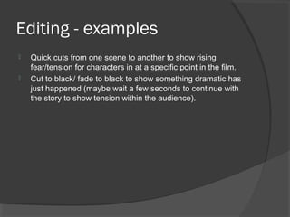 Editing - examples
 Quick cuts from one scene to another to show rising
fear/tension for characters in at a specific point in the film.
 Cut to black/ fade to black to show something dramatic has
just happened (maybe wait a few seconds to continue with
the story to show tension within the audience).
 
