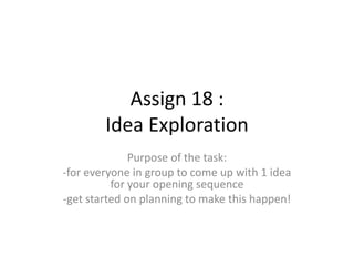 Assign 18 :
Idea Exploration
Purpose of the task:
-for everyone in group to come up with 1 idea
for your opening sequence
-get started on planning to make this happen!

 