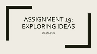 ASSIGNMENT 19:
EXPLORING IDEAS
(PLANNING)
 