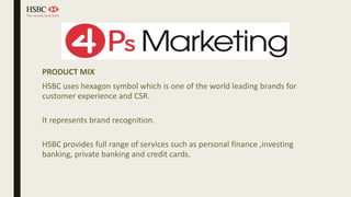 PRODUCT MIX
HSBC uses hexagon symbol which is one of the world leading brands for
customer experience and CSR.
It represents brand recognition.
HSBC provides full range of services such as personal finance ,investing
banking, private banking and credit cards.
 