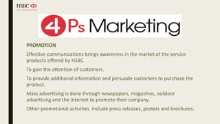 PROMOTION
Effective communications brings awareness in the market of the service
products offered by HSBC.
To gain the attention of customers.
To provide additional information and persuade customers to purchase the
product.
Mass advertising is done through newspapers, magazines, outdoor
advertising and the internet to promote their company.
Other promotional activities include press releases, posters and brochures.
 