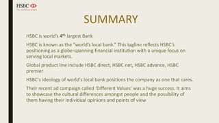 SUMMARY
HSBC is world’s 4th largest Bank
HSBC is known as the “world’s local bank.” This tagline reflects HSBC’s
positioning as a globe-spanning financial institution with a unique focus on
serving local markets.
Global product line include HSBC direct, HSBC net, HSBC advance, HSBC
premier
HSBC's ideology of world's local bank positions the company as one that cares.
Their recent ad campaign called ‘Different Values’ was a huge success. It aims
to showcase the cultural differences amongst people and the possibility of
them having their individual opinions and points of view
 