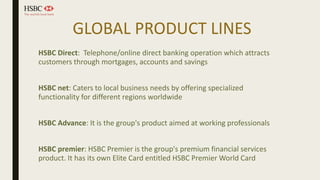 GLOBAL PRODUCT LINES
HSBC Direct: Telephone/online direct banking operation which attracts
customers through mortgages, accounts and savings
HSBC net: Caters to local business needs by offering specialized
functionality for different regions worldwide
HSBC Advance: It is the group's product aimed at working professionals
HSBC premier: HSBC Premier is the group's premium financial services
product. It has its own Elite Card entitled HSBC Premier World Card
 