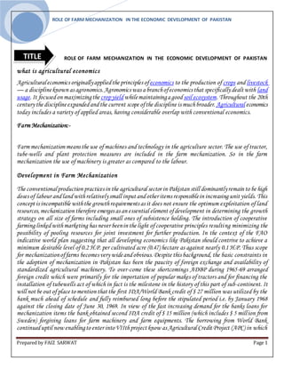 ROLE OF FARM MECHANIZATION IN THE ECONOMIC DEVELOPMENT OF PAKISTAN
Prepared by FAIZ SARWAT Page 1
ROLE OF FARM MECHANIZATION IN THE ECONOMIC DEVELOPMENT OF PAKISTAN
what is agricultural economics
Agriculturaleconomics originallyappliedthe principles ofeconomics to the production of crops and livestock
— a disciplineknown as agronomics.Agronomics was a branchofeconomics that specifically dealt with land
usage.It focusedon maximizingthe cropyieldwhilemaintaininga good soil ecosystem. Throughout the 20th
century the disciplineexpandedandthe current scope ofthe discipline is muchbroader. Agricultural economics
today includes a variety of applied areas, having considerable overlap with conventional economics.
Farm Mechanization:-
Farm mechanization means the use of machines and technology in the agriculture sector. The use of tractor,
tube-wells and plant protection measures are included in the farm mechanization. So in the farm
mechanization the use of machinery is greater as compared to the labour.
Development in Farm Mechanization
The conventionalproduction practices in the agricultural sector in Pakistan still dominantlyremain to be high
doses of labour andlandwithrelativelysmall input andother items responsiblein increasing unit yields. This
concept is incompatible withthe growthrequirements as it does not ensure the optimum exploitation of land
resources,mechanization therefore emerges as an essential element ofdevelopment in determining the growth
strategy on all size of farms including small ones of subsistence holding. The introduction of cooperative
farming linkedwithmarketing has never beenin the light of cooperative principles resulting minimizing the
possibility of pooling resources for joint investment for further production. In the context of the FAO
indicative world plan suggesting that all developing economics like Pakistan should contrive to achieve a
minimum desirable level of 0.2 H.P. per cultivated acre (0.47) hectare as against nearly 0.1 H.P. Thus scope
for mechanizationoffarms becomes very wideandobvious.Despite this background, the basic constraints in
the adoption of mechanization in Pakistan has been the paucity of foreign exchange and availability of
standardized agricultural machinery. To over-come these shortcomings ADBP during 1965-69 arranged
foreign credit which were primarily for the importation of popular makes of tractors and for financing the
installation of tubewells act of which in fact is the milestone in the history of this part of sub-continent. It
will not be out of place to mention that the first IDA/World Bank credit of $ 27 million was utilized by the
bank much ahead of schedule and fully reimbursed long before the stipulated period i.e. by January 1968
against the closing date of June 30, 1969. In view of the fast increasing demand for the banks loans for
mechanization items the bank obtained second IDA credit of $ 15 million (which includes $ 5 million from
Sweden) forgiving loans for farm machinery and farm equipments. The borrowing from World Bank
continueduptil now enablingto enter intoVIIthproject know as Agricultural Credit Project (APC) in which
TITLE
 