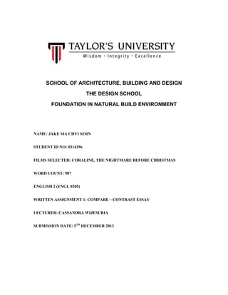 SCHOOL OF ARCHITECTURE, BUILDING AND DESIGN
THE DESIGN SCHOOL
FOUNDATION IN NATURAL BUILD ENVIRONMENT

NAME: JAKE SIA CHYI SERN
STUDENT ID NO: 0314396
FILMS SELECTED: CORALINE, THE NIGHTMARE BEFORE CHRISTMAS
WORD COUNT: 907
ENGLISH 2 (ENGL 0205)
WRITTEN ASSIGNMENT 1: COMPARE – CONTRAST ESSAY
LECTURER: CASSANDRA WIJESURIA
SUBMISSION DATE: 5TH DECEMBER 2013

 