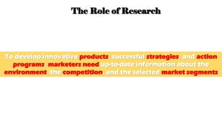 The Role of Research
To develop innovative products, successful strategies, and action
programs, marketers need up-to-date information about the
environment, the competition, and the selected market segments
 