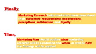 Finally,
Marketing Research helps marketers learn more about
their customers’ requirements, expectations,
perceptions, satisfaction, and loyalty
Thus,
Marketing Plan should outline what marketing
research will be conducted and when, as well as how
the findings will be applied
 