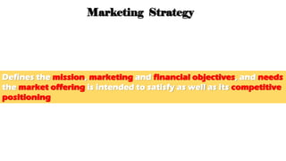 3. Marketing Strategy
Defines the mission, marketing and financial objectives, and needs
the market offering is intended to satisfy as well as its competitive
positioning
 