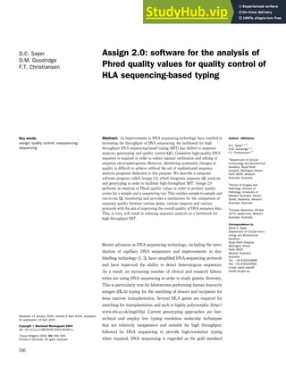 Assign 2.0: software for the analysis of
Phred quality values for quality control of
HLA sequencing-based typing
D.C. Sayer
D.M. Goodridge
F.T. Christiansen
Authors’ affiliations:
D.C. Sayer1,2,3
,
D.M. Goodridge1,3
,
F.T. Christiansen1,2
1
Department of Clinical
Immunology and Biochemical
Genetics, Royal Perth
Hospital, Wellington Street,
Perth 6000, Western
Australia, Australia
2
School of Surgery and
Pathology, Division of
Pathology, University of
Western Australia, Verdun
Street, Nedlands, Western
Australia, Australia
3
Conexio Genomics, PO Box
1670, Applecross, Western
Australia, Australia
Correspondence to:
David C. Sayer
Department of Clinical Immu-
nology and Biochemical
Genetics
Royal Perth Hospital
Wellington Street
Perth 6000
Western Australia
Australia
Tel.: þ61 8 92242899
Fax: þ61 8 92242920
e-mail: david.sayer@
health.wa.gov.au
Abstract: As improvements to DNA sequencing technology have resulted in
increasing the throughput of DNA sequencing, the bottleneck for high
throughput DNA sequencing-based typing (SBT) has shifted to sequence
analysis, genotyping and quality control (QC). Consistent high-quality DNA
sequence is required in order to reduce manual verification and editing of
sequence electropherograms. However, identifying systematic changes in
quality is difficult to achieve without the aid of sophisticated sequence
analysis programs dedicated to this purpose. We describe a computer
software program called Assign 2.0, which integrates sequence QC analysis
and genotyping in order to facilitate high-throughput SBT. Assign 2.0
performs an analysis of Phred quality values in order to produce quality
scores for a sample and a sequencing run. This enables sample-to-sample and
run-to-run QC monitoring and provides a mechanism for the comparison of
sequence quality between various genes, various reagents and various
protocols with the aim of improving the overall quality of DNA sequence data.
This, in turn, will result in reducing sequence analysis as a bottleneck for
high-throughput SBT.
Recent advances in DNA-sequencing technology, including the intro-
duction of capillary DNA sequencers and improvements in dye-
labelling technology (1, 2), have simplified DNA-sequencing protocols
and have improved the ability to detect heterozygous sequences.
As a result, an increasing number of clinical and research labora-
tories are using DNA sequencing in order to study genetic diversity.
This is particularly true for laboratories performing human leucocyte
antigen (HLA) typing for the matching of donors and recipients for
bone marrow transplantation. Several HLA genes are required for
matching for transplantation and each is highly polymorphic (http://
www.ebi.ac.uk/imgt/hla). Current genotyping approaches are hier-
archical and employ low typing resolution molecular techniques
that are relatively inexpensive and suitable for high throughput,
followed by DNA sequencing to provide high-resolution typing
when required. DNA sequencing is regarded as the gold standard
Key words:
assign; quality control; resequencing;
sequencing
Received 14 January 2004, revised 6 April 2004, accepted
for publication 19 April 2004
Copyright ß Blackwell Munksgaard 2004
doi: 10.1111/j.1399-0039.2004.00283.x
Tissue Antigens 2004: 64: 556–565
Printed in Denmark. All rights reserved
556
 
