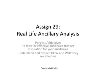 Assign 29:
Real Life Ancillary Analysis
Purpose/objective:
-to look for effective ancillaries that are
inspiration for your ancillaries
-understand and explain HOW and WHY they
are effective

Done individually

 