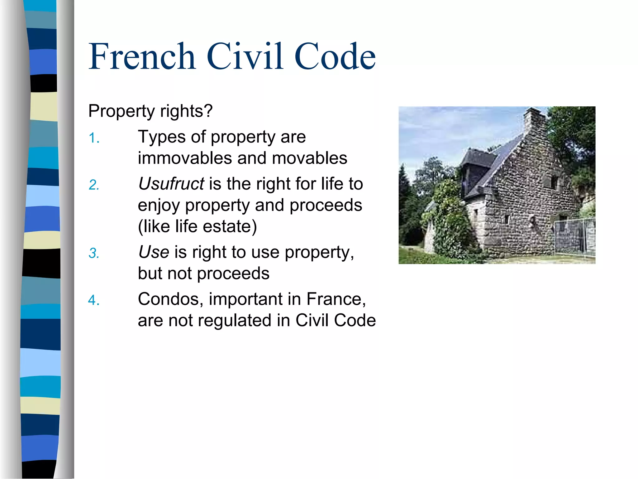 French Civil Code
Property rights?
1. Types of property are
immovables and movables
2. Usufruct is the right for life to
enjoy property and proceeds
(like life estate)
3. Use is right to use property,
but not proceeds
4. Condos, important in France,
are not regulated in Civil Code
 