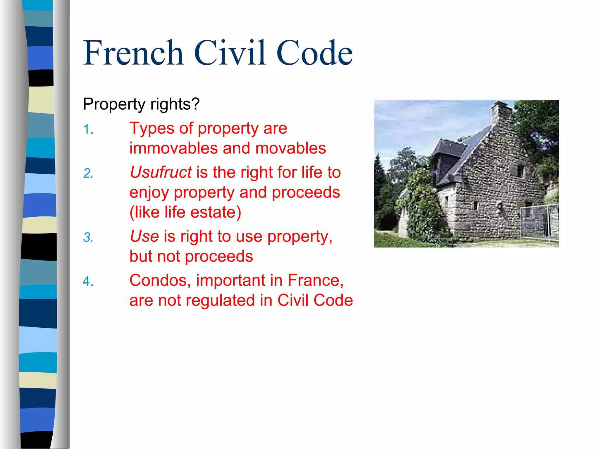 French Civil Code
Property rights?
1. Types of property are
immovables and movables
2. Usufruct is the right for life to
enjoy property and proceeds
(like life estate)
3. Use is right to use property,
but not proceeds
4. Condos, important in France,
are not regulated in Civil Code
 