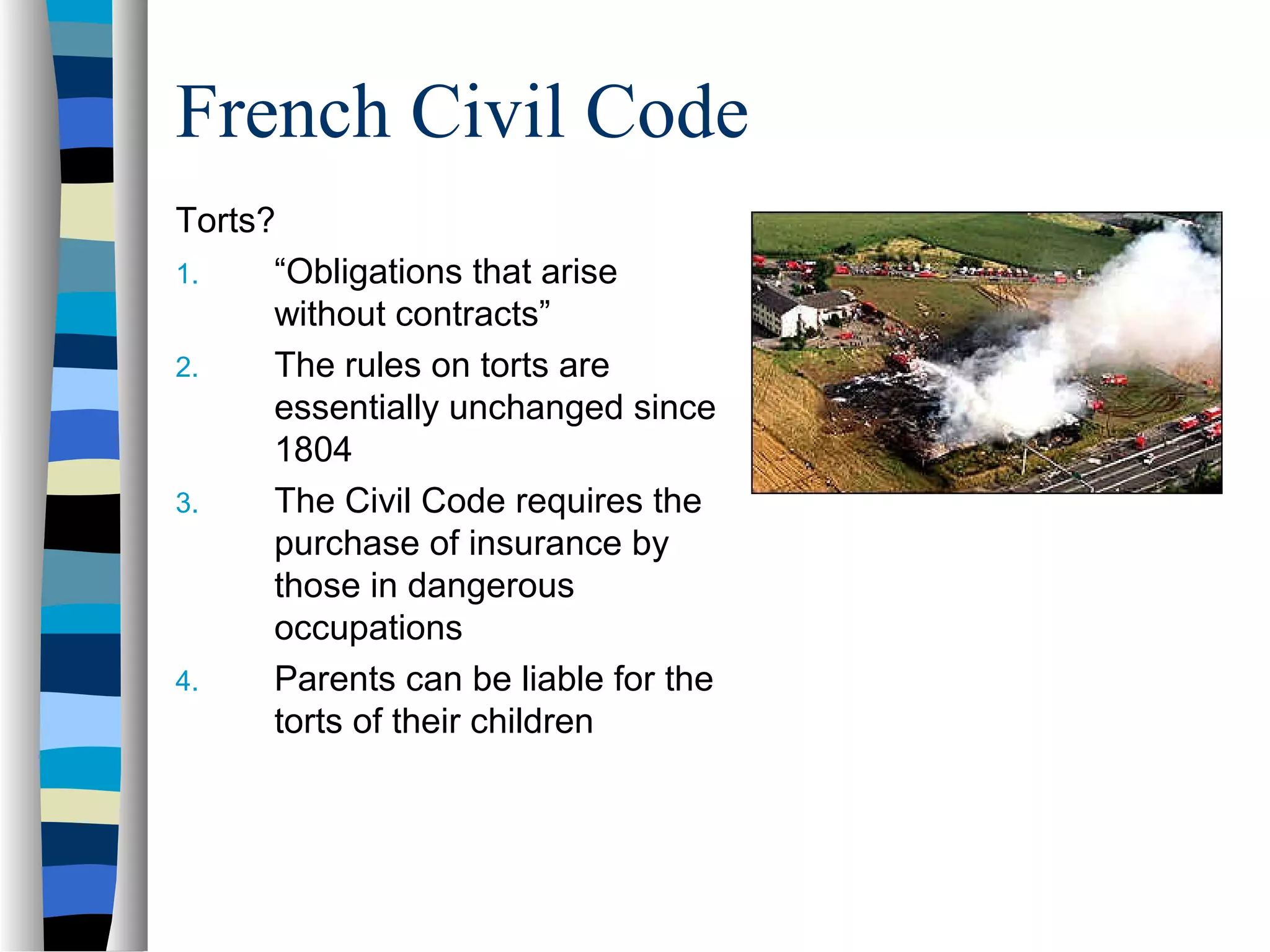 French Civil Code
Torts?
1. “Obligations that arise
without contracts”
2. The rules on torts are
essentially unchanged since
1804
3. The Civil Code requires the
purchase of insurance by
those in dangerous
occupations
4. Parents can be liable for the
torts of their children
 