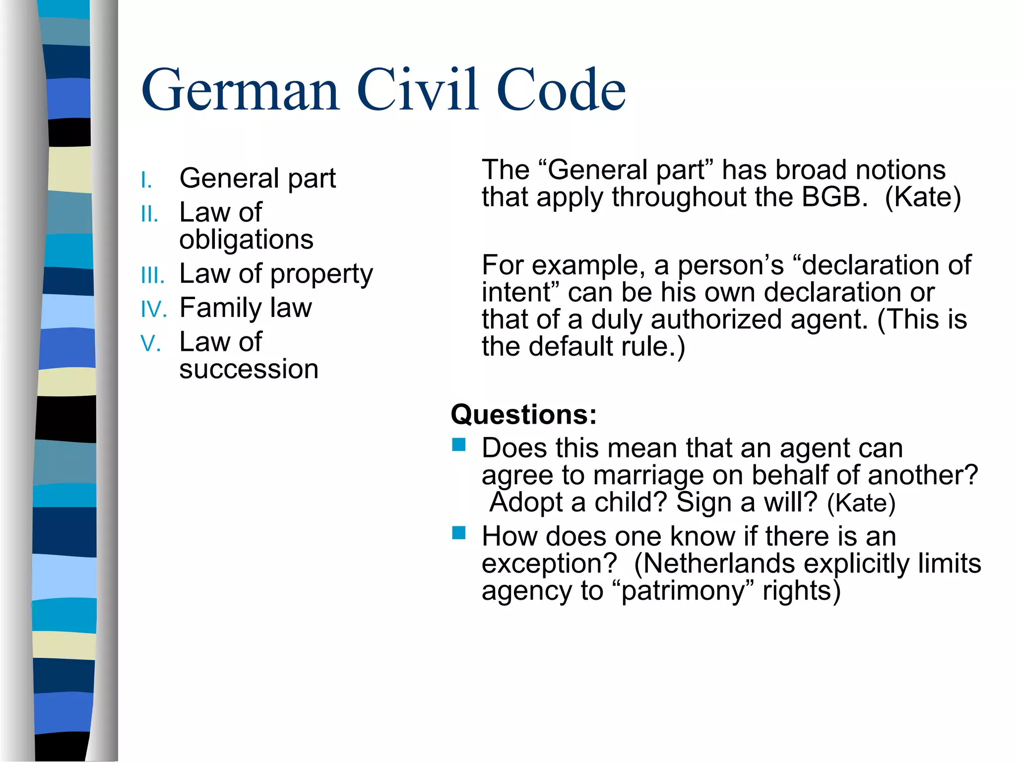 German Civil Code
I. General part
II. Law of
obligations
III. Law of property
IV. Family law
V. Law of
succession
The “General part” has broad notions
that apply throughout the BGB. (Kate)
For example, a person’s “declaration of
intent” can be his own declaration or
that of a duly authorized agent. (This is
the default rule.)
Questions:
 Does this mean that an agent can
agree to marriage on behalf of another?
Adopt a child? Sign a will? (Kate)
 How does one know if there is an
exception? (Netherlands explicitly limits
agency to “patrimony” rights)
 