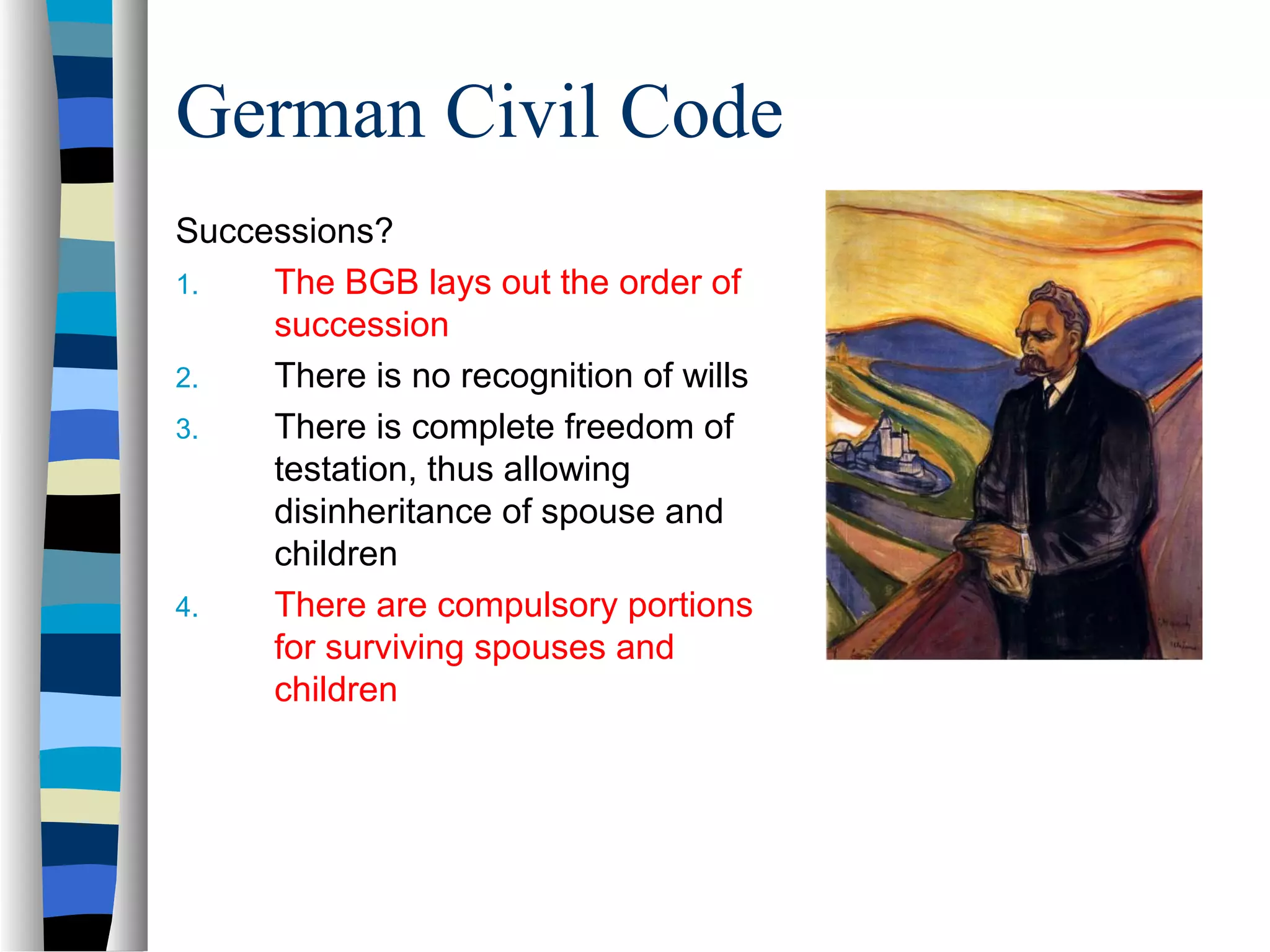 German Civil Code
Successions?
1. The BGB lays out the order of
succession
2. There is no recognition of wills
3. There is complete freedom of
testation, thus allowing
disinheritance of spouse and
children
4. There are compulsory portions
for surviving spouses and
children
 