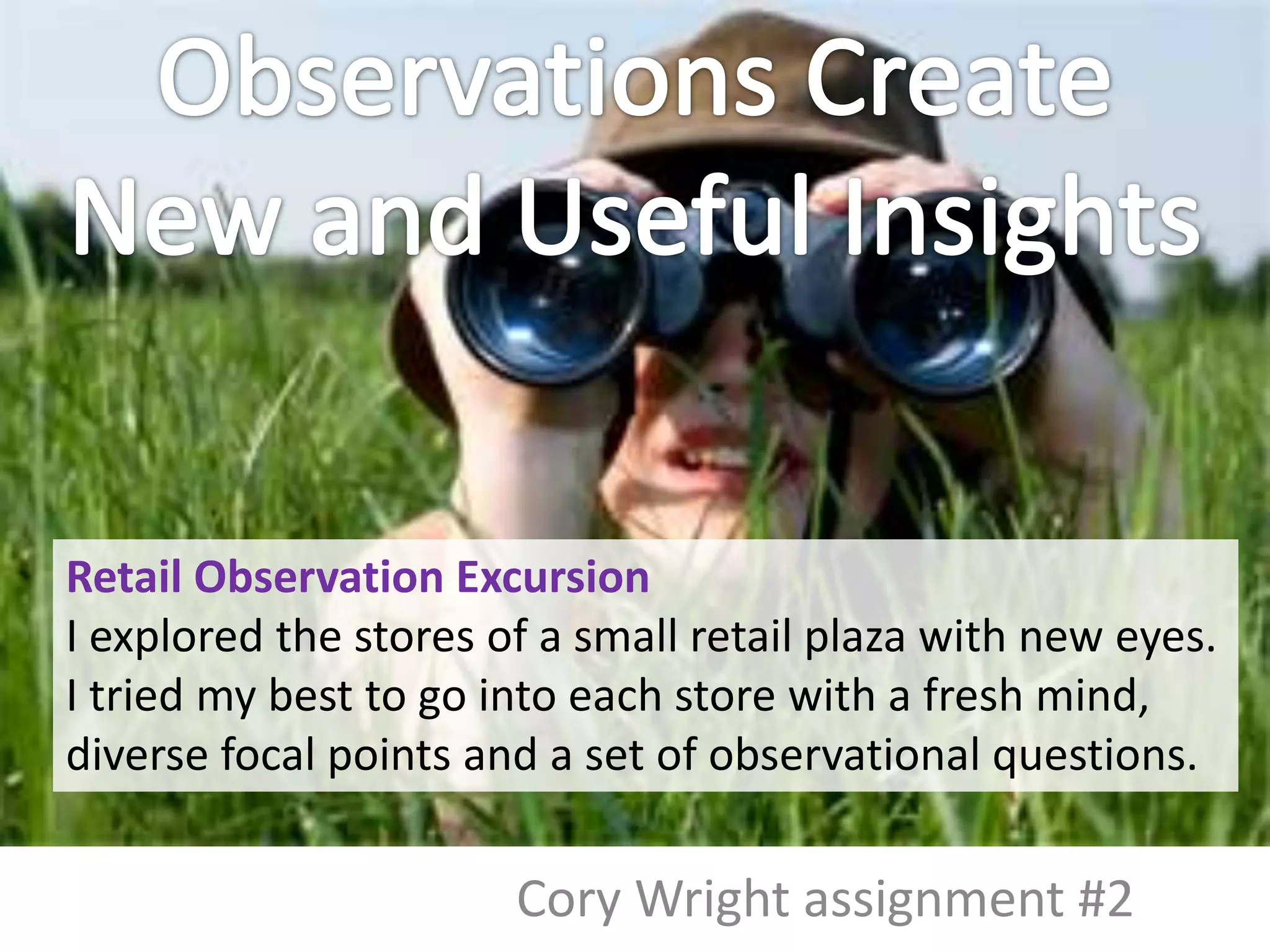 Retail Observation Excursion
I explored the stores of a small retail plaza with new eyes.
I tried my best to go into each store with a fresh mind,
diverse focal points and a set of observational questions.

                       Cory Wright assignment #2
 