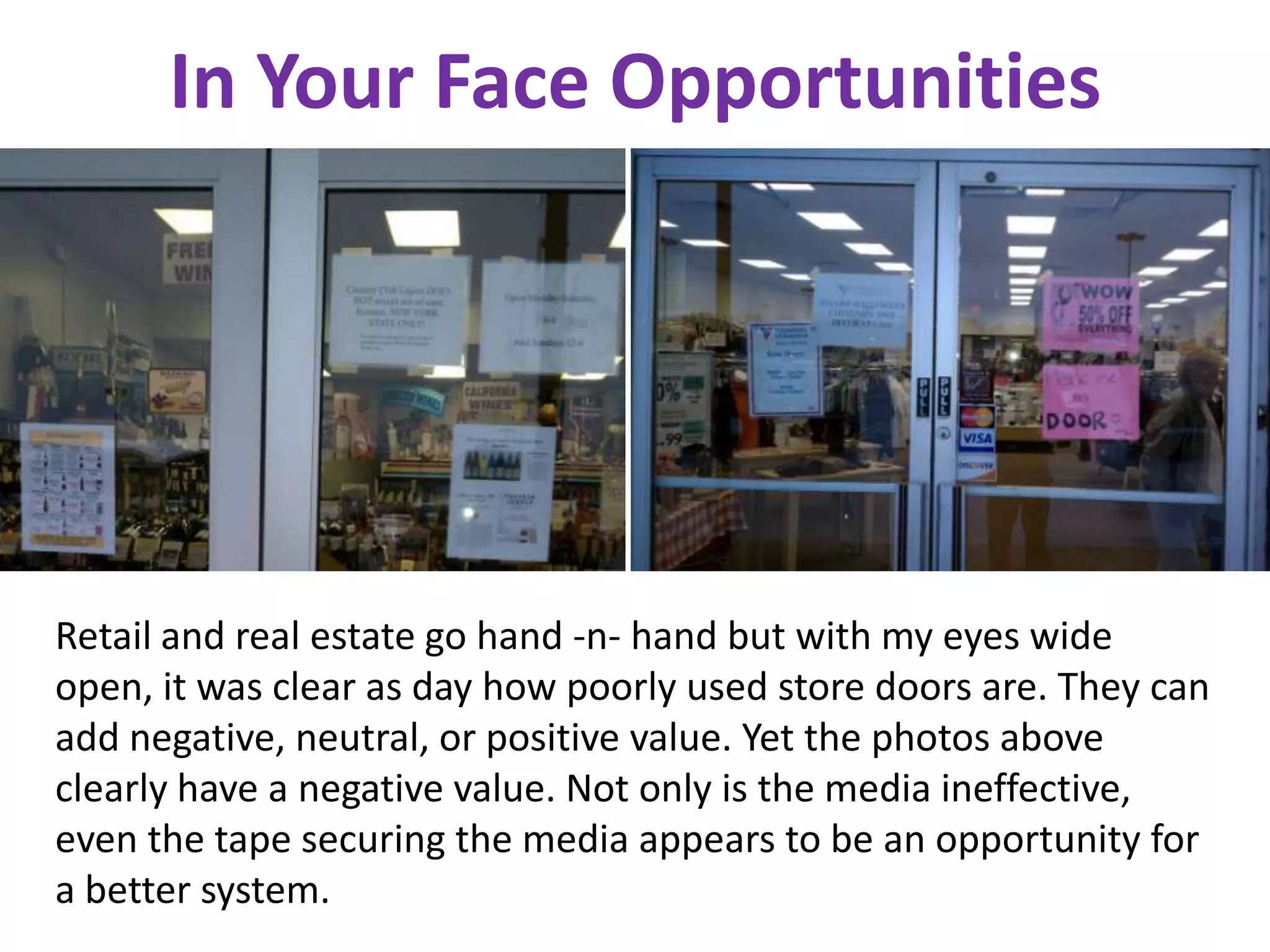 In Your Face Opportunities




Retail and real estate go hand -n- hand but with my eyes wide
open, it was clear as day how poorly used store doors are. They can
add negative, neutral, or positive value. Yet the photos above
clearly have a negative value. Not only is the media ineffective,
even the tape securing the media appears to be an opportunity for
a better system.
 