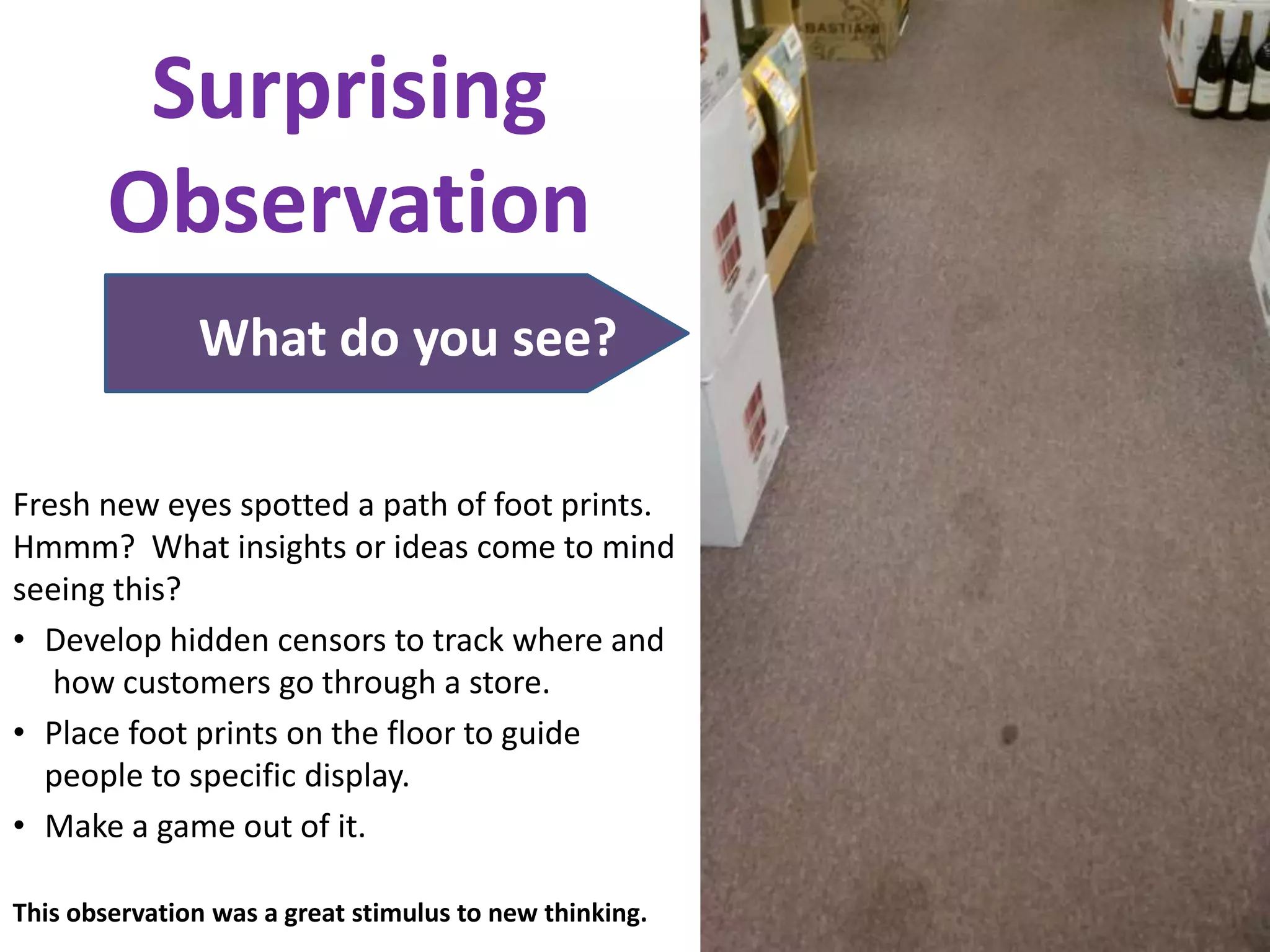 Surprising
        Observation
               What do you see?

Fresh new eyes spotted a path of foot prints.
Hmmm? What insights or ideas come to mind
seeing this?
• Develop hidden censors to track where and
   how customers go through a store.
• Place foot prints on the floor to guide
  people to specific display.
• Make a game out of it.

This observation was a great stimulus to new thinking.
 