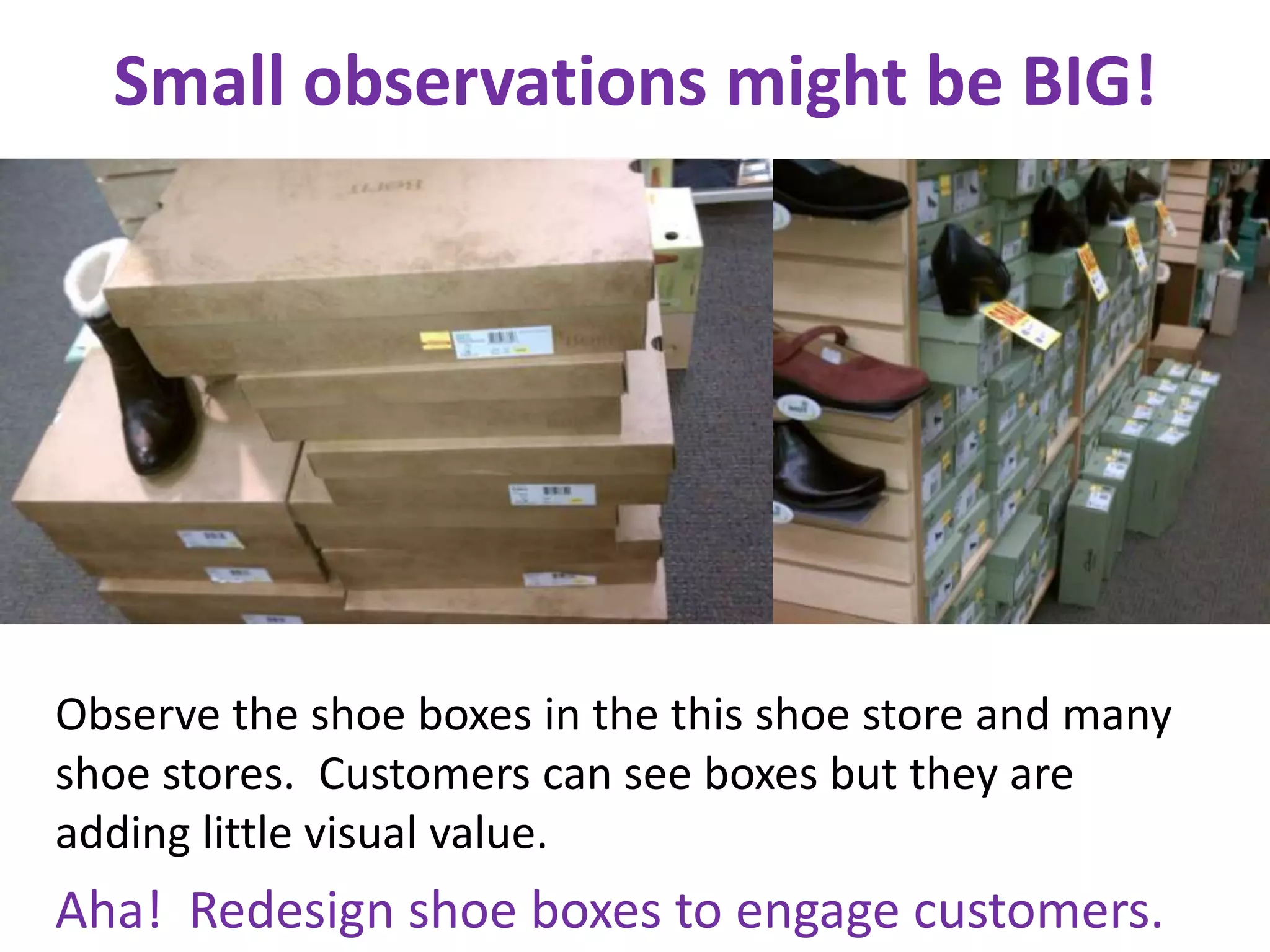 Small observations might be BIG!




Observe the shoe boxes in the this shoe store and many
shoe stores. Customers can see boxes but they are
adding little visual value.
Aha! Redesign shoe boxes to engage customers.
 