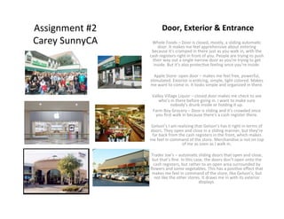 Assignment	
  #2	
               Door,	
  Exterior	
  &	
  Entrance	
  
Carey	
  SunnyCA	
       Whole	
  Foods	
  –	
  Door	
  is	
  closed,	
  mostly,	
  a	
  sliding	
  automa<c	
  
                             door.	
  It	
  makes	
  me	
  feel	
  apprehensive	
  about	
  entering	
  
                        because	
  it’s	
  cramped	
  in	
  there	
  just	
  as	
  you	
  walk	
  in,	
  with	
  the	
  
                       cash	
  registers	
  right	
  in	
  front	
  of	
  you.	
  People	
  are	
  trying	
  to	
  push	
  
                         their	
  way	
  out	
  a	
  single	
  narrow	
  door	
  as	
  you’re	
  trying	
  to	
  get	
  
                         inside.	
  But	
  it’s	
  also	
  protec<ve	
  feeling	
  once	
  you’re	
  inside.	
  	
  
                                                                          	
  
                          Apple	
  Store-­‐	
  open	
  door	
  –	
  makes	
  me	
  feel	
  free,	
  powerful,	
  
                       s<mulated.	
  Exterior	
  is	
  en<cing,	
  simple,	
  light	
  colored.	
  Makes	
  
                       me	
  want	
  to	
  come	
  in.	
  It	
  looks	
  simple	
  and	
  organized	
  in	
  there.	
  	
  
                                                                          	
  
                        Valley	
  Village	
  Liquor	
  –	
  closed	
  door	
  makes	
  me	
  check	
  to	
  see	
  
                               who’s	
  in	
  there	
  before	
  going	
  in.	
  I	
  want	
  to	
  make	
  sure	
  
                                           nobody’s	
  drunk	
  inside	
  or	
  holding	
  it	
  up.	
  
                         Farm	
  Boy	
  Grocery	
  –	
  Door	
  is	
  sliding	
  and	
  it’s	
  crowded	
  once	
  
                           you	
  ﬁrst	
  walk	
  in	
  because	
  there’s	
  a	
  cash	
  register	
  there.	
  
                                                                          	
  
                        Gelson’s	
  I	
  am	
  realizing	
  that	
  Gelson’s	
  has	
  it	
  right	
  in	
  terms	
  of	
  
                       doors.	
  They	
  open	
  and	
  close	
  in	
  a	
  sliding	
  manner,	
  but	
  they’re	
  
                        far	
  back	
  from	
  the	
  cash	
  registers	
  in	
  the	
  front,	
  which	
  makes	
  
                       me	
  feel	
  in	
  command	
  of	
  the	
  store.	
  Merchandise	
  is	
  not	
  on	
  top	
  
                                                    of	
  me	
  as	
  soon	
  as	
  I	
  walk	
  in.	
  	
  
                                                                          	
  
                        Trader	
  Joe’s	
  –	
  automa<c	
  sliding	
  doors	
  that	
  open	
  and	
  close,	
  
                        but	
  that’s	
  ﬁne.	
  In	
  this	
  case,	
  the	
  doors	
  don’t	
  open	
  onto	
  the	
  
                         cash	
  registers,	
  but	
  rather	
  to	
  an	
  open	
  area	
  surrounded	
  by	
  
                       ﬂowers	
  and	
  some	
  vegetables.	
  This	
  has	
  a	
  posi<ve	
  eﬀect	
  that	
  
                        makes	
  me	
  feel	
  in	
  command	
  of	
  the	
  store,	
  like	
  Gelson’s,	
  but	
  
                          not	
  like	
  the	
  other	
  stores.	
  It	
  draws	
  me	
  in	
  with	
  its	
  exterior	
  
                                                                    displays.	
  
                                                                       	
  
                                                                       	
  
 