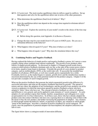 5



� C4. 0.5 point total. The stock reaches equilibrium when its inflows equal its outflows. Set up
      that equation and solve for the equilibrium defect rate in terms of the other parameters.

� a.	What determines the equilibrium (final) level of defects? Why?

� b. Does the equilibrium defect rate depend on the average time required to eliminate defects?
      Why/Why not?

� C5. 0.5 point total. Explore the sensitivity of your model’s results to the choice of the time step
      or “dt.”

       ☛ Before doing this question, read Appendix A in Business Dynamics.

� a. Change the time step for your model from 0.125 years to 0.0625 years. Do you see a
      substantial difference in the behavior?

� b.	What happens when dt equals 0.5 years? Why does it behave as it does?

� c.	What happens when dt equals 1 year? Why does the simulation behave this way?


D.   Combining Positive and Negative Feedback

Having explored the behavior of simple positive and negative feedback systems, let’s turn to a more
complex setting where multiple loops interact nonlinearly. The growth of new products often
follows S-shaped growth patterns. As discussed in chapter 4, S-shaped growth results from a
system in which positive feedbacks dominate early on, but, as the state of the system grows relative
to its limits, negative loops begin to dominate. Consider the growth of a new product or product
category, such as mobile phones, DVD, or the world wide web. If successful, the installed base
(number of cell phones, DVD units, or web sites) usually grows exponentially for a while.
Eventually, however, as the market begins to saturate, growth slows and the installed base reaches a
maximum determined by the size of the potential market for the product category. Chapter 4 of the
text provides examples of such S-shaped growth.

What are the positive feedbacks that generate the initial exponential growth in the diffusion of a
successful innovation, and what are the negative feedbacks that limit its growth? The spread of
rumors and new ideas, the adoption of new technologies, and the growth of new products can all be
viewed as epidemics in which the innovation spreads by positive feedback as those who have
adopted it ‘infect’ those who have not. The concept of positive feedback as a driver of adoption
and diffusion is very general, and can be applied to many domains of ‘social contagion.’ As early
adopters of a new product expose their friends, families, acquaintances and colleagues to it, some
are persuaded to try it or buy it themselves. In all these cases, those who have already adopted the
product come into contact with those who have not, exposing them to it, infecting some of them with
the desire to buy the new product, and further increasing the population of adopters. Any situation
in which people imitate the behavior, beliefs, or purchases of others, any situation in which people
‘jump on the bandwagon,’ describes a situation of positive feedback by social contagion. Of
course, once the population of potential adopters has been depleted, the adoption (infection) rate
falls to zero.

The figure below shows a contagion model of innovation diffusion.
 