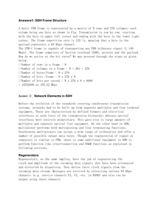 Answere1: SDH Frame Structure
A basic STM frame is represented by a matrix of 9 rows and 270 columns; each
column being one byte as shown in Fig. Transmission is row by row, starting
with the byte in upper left corner and ending with the byte in the lower right
corner. The frame repetition rate is 125 s, meaning that a byte in the
payload represents a 64 Kbps channel.
The STM-1 frame is capable of transporting any PDH tributary signal (≤ 140
Mbps). The frame comprises of Section overhead (SOH), pointer and the payload.
How do we arrive at the bit rates? We may proceed through the steps as given
below:
Number of rows in a frame : 9
Number of columns in a frame : 9 + 261 = 270
Number of bytes/frame : 9 x 270
Number of bits /frame : 9 x 270 x 8
Number of bits per second : 9 x 270 x 8 x 8000
= 15552000 or 155.52 Mbps
Answer 2: Network Elements in SDH
Before the evolution of the standards covering synchronous transmission
systems, networks had to be built up from separate multiplex and line terminal
equipment. These are characterized by defined formats and electrical
interfaces at each level of the transmission hierarchy; whereas optical
interfaces were entirely proprietary. This gave rise to large amounts of
multiplex and separate optical line equipment. On the other hand in SDH,
multiplexer performs both multiplexing and line terminating functions.
Synchronous multiplexers can accept a wide range of tributaries and offer a
number of possible output data rates. Though the regeneration of signal at
repeaters is similar to PDH, there is some additional equipment in SDH to
perform function like cross–connection and OA&M functions as explained in
following sections.
Regenerators
Regenerators, as the name implies, have the job of regenerating the
clock and amplitude of the incoming data signals that have been attenuated
and distorted by dispersion. They derive their clock signals from the
incoming data stream. Messages are received by extracting various 64 Kbps
channels (e.g. service channels E1, F1, etc. in RSOH) and also can be
output using these channels
