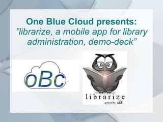 One Blue Cloud presents:
”librarize, a mobile app for library
administration, demo-deck”
 