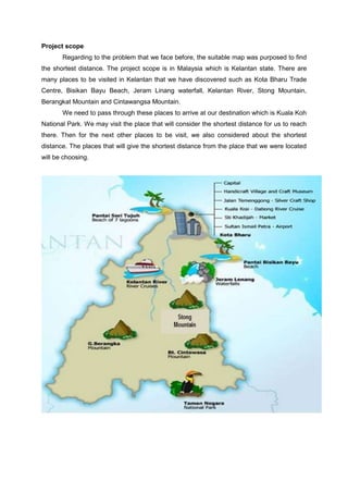 Project scope
Regarding to the problem that we face before, the suitable map was purposed to find
the shortest distance. The project scope is in Malaysia which is Kelantan state. There are
many places to be visited in Kelantan that we have discovered such as Kota Bharu Trade
Centre, Bisikan Bayu Beach, Jeram Linang waterfall, Kelantan River, Stong Mountain,
Berangkat Mountain and Cintawangsa Mountain.
We need to pass through these places to arrive at our destination which is Kuala Koh
National Park. We may visit the place that will consider the shortest distance for us to reach
there. Then for the next other places to be visit, we also considered about the shortest
distance. The places that will give the shortest distance from the place that we were located
will be choosing.
 