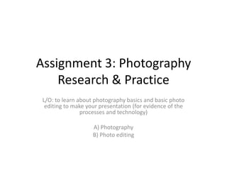 Assignment 3: Photography
Research & Practice
L/O: to learn about photography basics and basic photo
editing to make your presentation (for evidence of the
processes and technology)
A) Photography
B) Photo editing

 