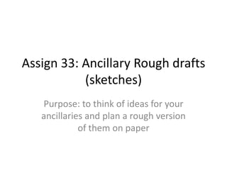 Assign 33: Ancillary Rough drafts
(sketches)
Purpose: to think of ideas for your
ancillaries and plan a rough version
of them on paper

 