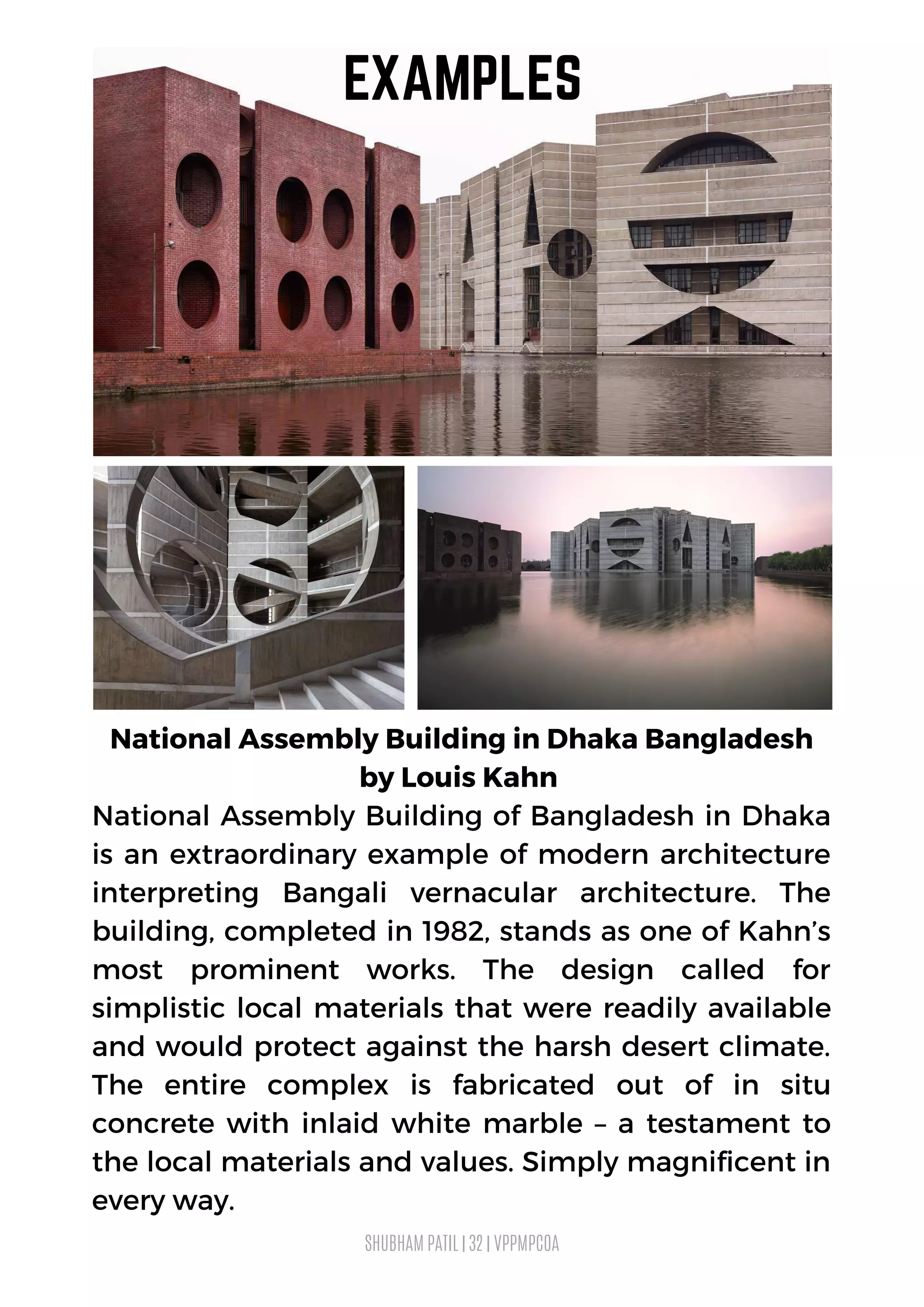 National Assembly Building in Dhaka Bangladesh
by Louis Kahn
National Assembly Building of Bangladesh in Dhaka
is an extraordinary example of modern architecture
interpreting Bangali vernacular architecture. The
building, completed in 1982, stands as one of Kahn’s
most prominent works. The design called for
simplistic local materials that were readily available
and would protect against the harsh desert climate.
The entire complex is fabricated out of in situ
concrete with inlaid white marble – a testament to
the local materials and values. Simply magnificent in
every way.
SHUBHAM PATIL | 32 | VPPMPCOA
EXAMPLES
 