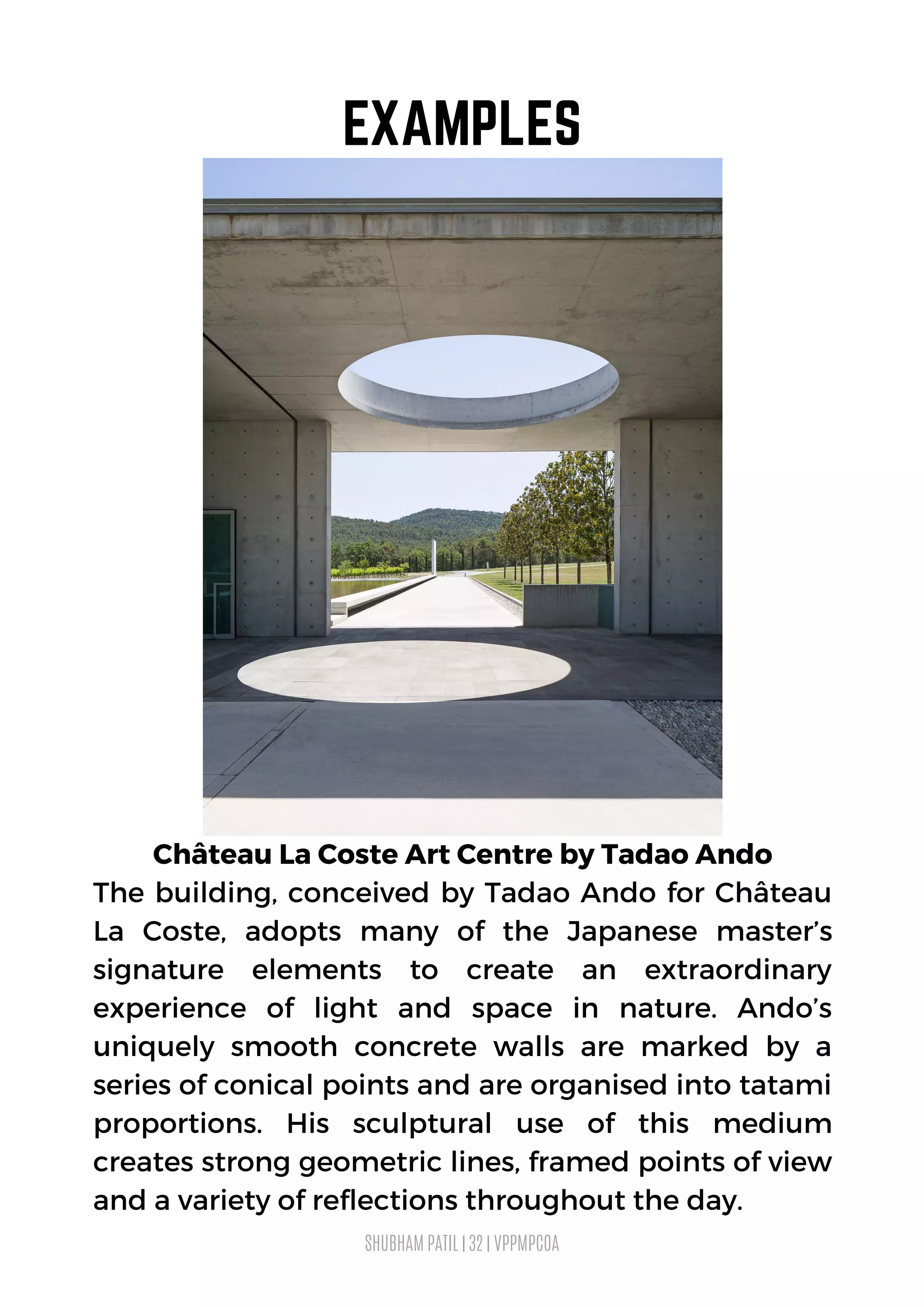 SHUBHAM PATIL | 32 | VPPMPCOA
EXAMPLES
Château La Coste Art Centre by Tadao Ando
The building, conceived by Tadao Ando for Château
La Coste, adopts many of the Japanese master’s
signature elements to create an extraordinary
experience of light and space in nature. Ando’s
uniquely smooth concrete walls are marked by a
series of conical points and are organised into tatami
proportions. His sculptural use of this medium
creates strong geometric lines, framed points of view
and a variety of reflections throughout the day.
 