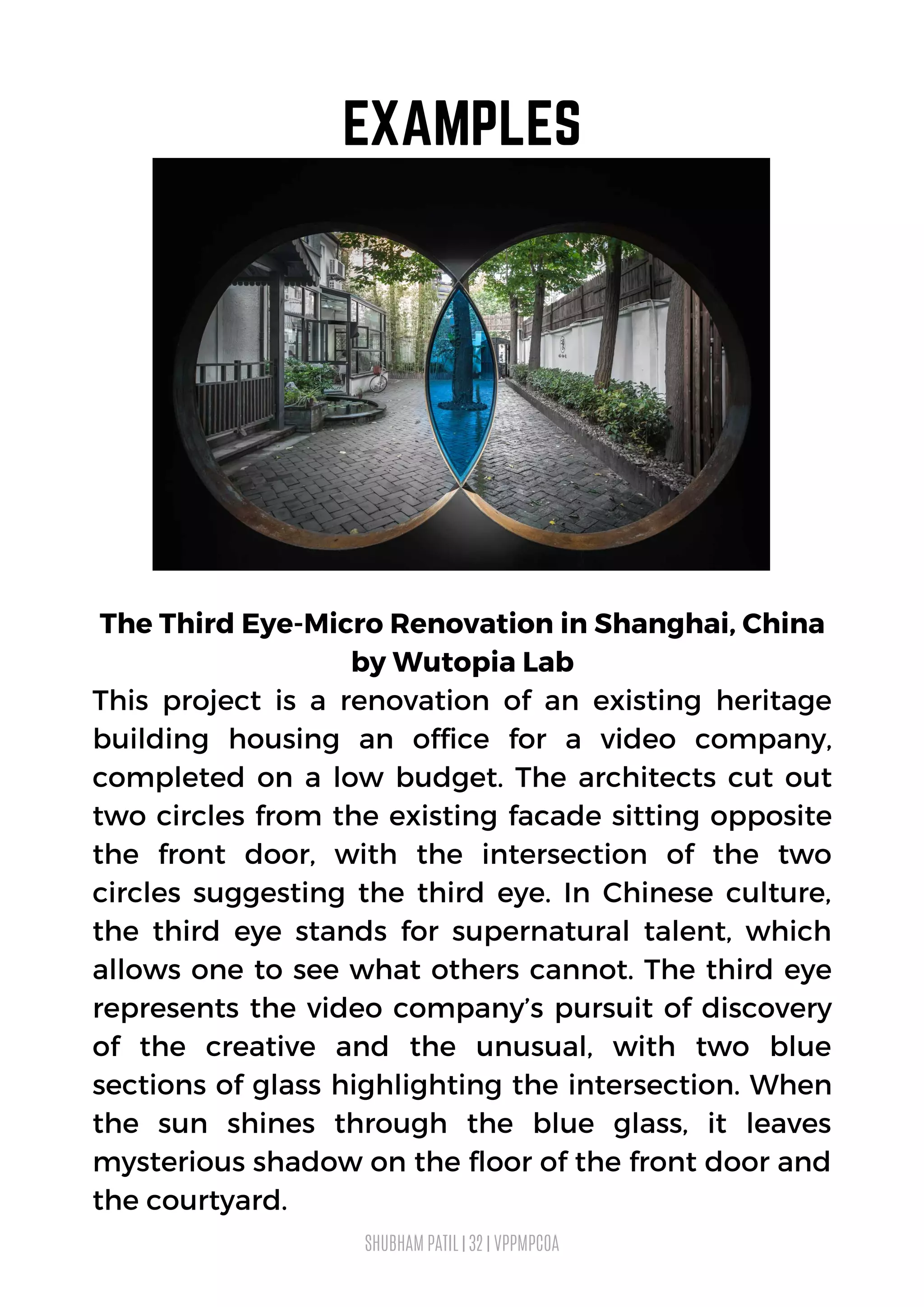 The Third Eye-Micro Renovation in Shanghai, China
by Wutopia Lab
This project is a renovation of an existing heritage
building housing an office for a video company,
completed on a low budget. The architects cut out
two circles from the existing facade sitting opposite
the front door, with the intersection of the two
circles suggesting the third eye. In Chinese culture,
the third eye stands for supernatural talent, which
allows one to see what others cannot. The third eye
represents the video company’s pursuit of discovery
of the creative and the unusual, with two blue
sections of glass highlighting the intersection. When
the sun shines through the blue glass, it leaves
mysterious shadow on the floor of the front door and
the courtyard.
SHUBHAM PATIL | 32 | VPPMPCOA
EXAMPLES
 