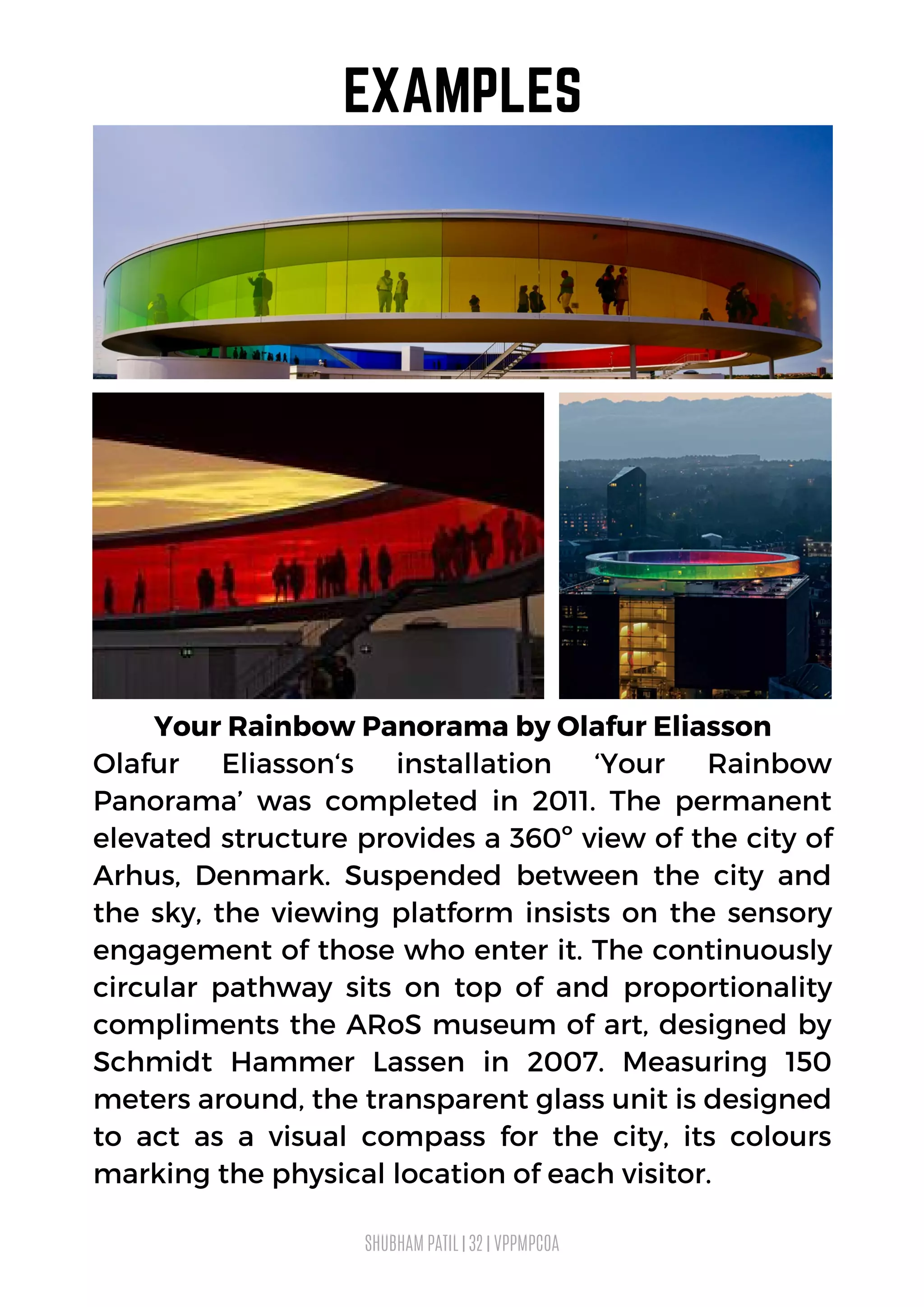 Your Rainbow Panorama by Olafur Eliasson
Olafur Eliasson‘s installation ‘Your Rainbow
Panorama’ was completed in 2011. The permanent
elevated structure provides a 360º view of the city of
Arhus, Denmark. Suspended between the city and
the sky, the viewing platform insists on the sensory
engagement of those who enter it. The continuously
circular pathway sits on top of and proportionality
compliments the ARoS museum of art, designed by
Schmidt Hammer Lassen in 2007. Measuring 150
meters around, the transparent glass unit is designed
to act as a visual compass for the city, its colours
marking the physical location of each visitor.
SHUBHAM PATIL | 32 | VPPMPCOA
EXAMPLES
 