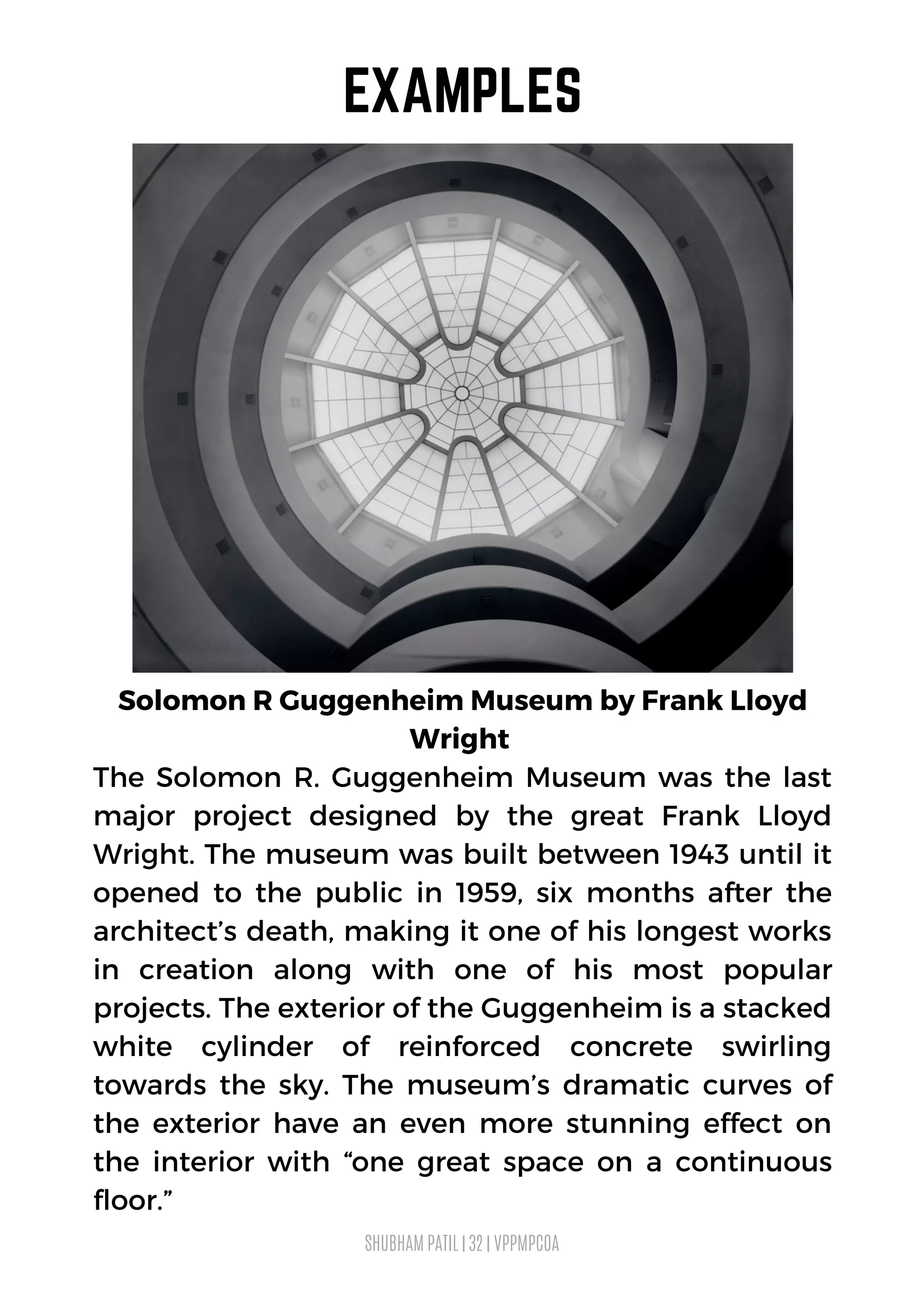 SHUBHAM PATIL | 32 | VPPMPCOA
EXAMPLES
Solomon R Guggenheim Museum by Frank Lloyd
Wright
The Solomon R. Guggenheim Museum was the last
major project designed by the great Frank Lloyd
Wright. The museum was built between 1943 until it
opened to the public in 1959, six months after the
architect’s death, making it one of his longest works
in creation along with one of his most popular
projects. The exterior of the Guggenheim is a stacked
white cylinder of reinforced concrete swirling
towards the sky. The museum’s dramatic curves of
the exterior have an even more stunning effect on
the interior with “one great space on a continuous
floor.”
 