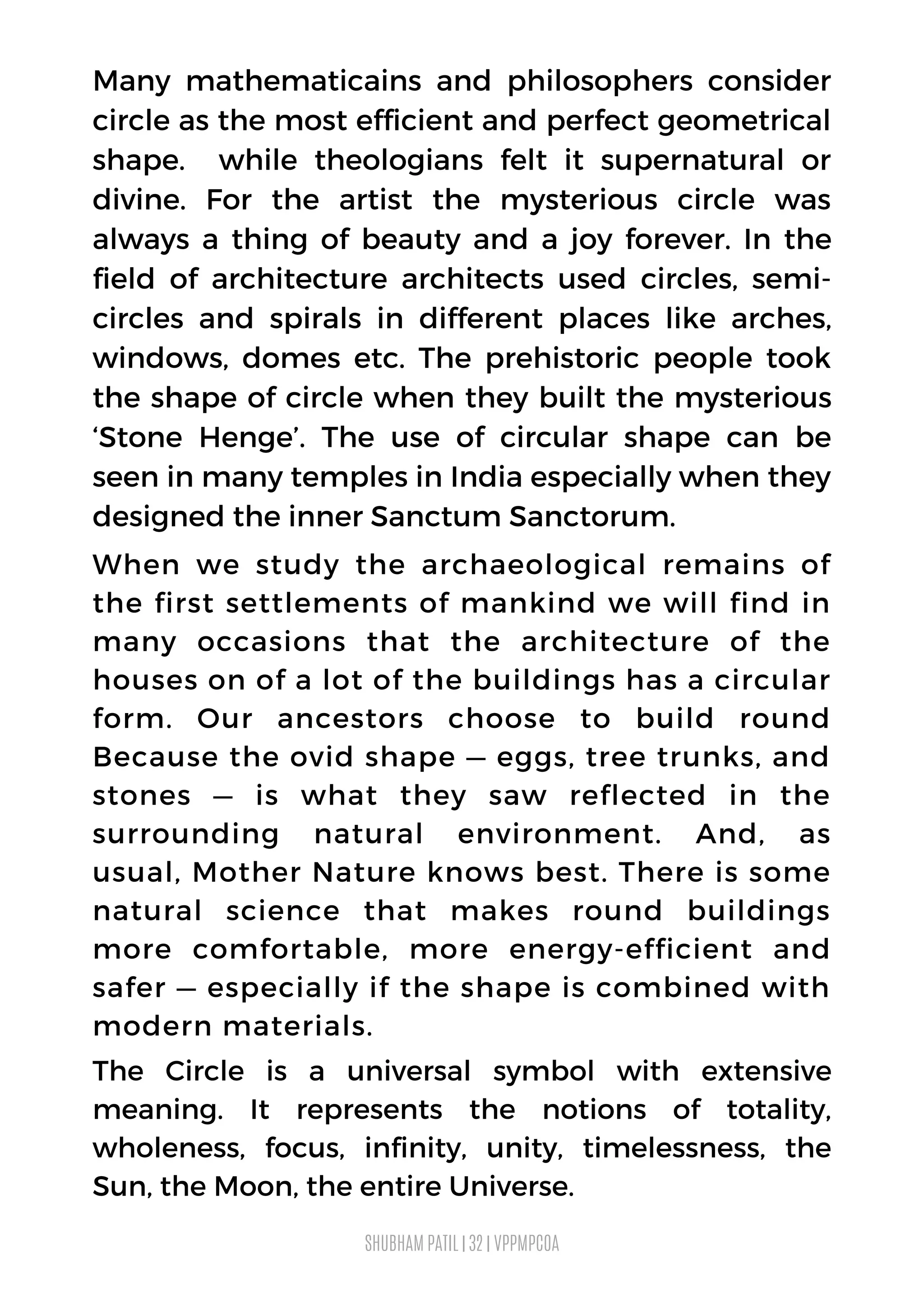 Many mathematicains and philosophers consider
circle as the most efficient and perfect geometrical
shape. while theologians felt it supernatural or
divine. For the artist the mysterious circle was
always a thing of beauty and a joy forever. In the
field of architecture architects used circles, semi-
circles and spirals in different places like arches,
windows, domes etc. The prehistoric people took
the shape of circle when they built the mysterious
‘Stone Henge’. The use of circular shape can be
seen in many temples in India especially when they
designed the inner Sanctum Sanctorum.
When we study the archaeological remains of
the first settlements of mankind we will find in
many occasions that the architecture of the
houses on of a lot of the buildings has a circular
form. Our ancestors choose to build round
Because the ovid shape — eggs, tree trunks, and
stones — is what they saw reflected in the
surrounding natural environment. And, as
usual, Mother Nature knows best. There is some
natural science that makes round buildings
more comfortable, more energy-efficient and
safer — especially if the shape is combined with
modern materials.
The Circle is a universal symbol with extensive
meaning. It represents the notions of totality,
wholeness, focus, infinity, unity, timelessness, the
Sun, the Moon, the entire Universe.
SHUBHAM PATIL | 32 | VPPMPCOA
 