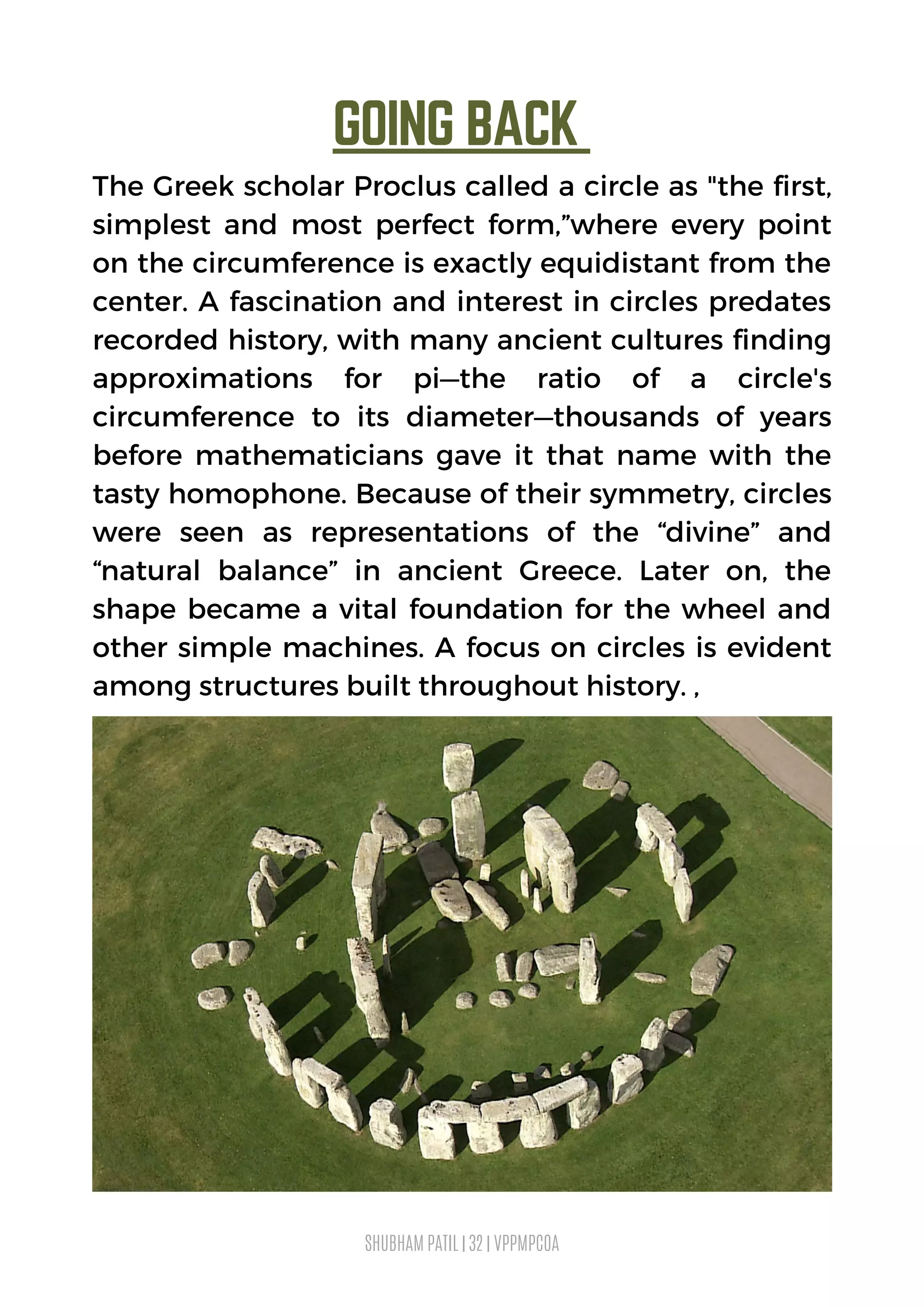 GOING BACK 
SHUBHAM PATIL | 32 | VPPMPCOA
The Greek scholar Proclus called a circle as "the first,
simplest and most perfect form,”where every point
on the circumference is exactly equidistant from the
center. A fascination and interest in circles predates
recorded history, with many ancient cultures finding
approximations for pi—the ratio of a circle's
circumference to its diameter—thousands of years
before mathematicians gave it that name with the
tasty homophone. Because of their symmetry, circles
were seen as representations of the “divine” and
“natural balance” in ancient Greece. Later on, the
shape became a vital foundation for the wheel and
other simple machines. A focus on circles is evident
among structures built throughout history. ,
 