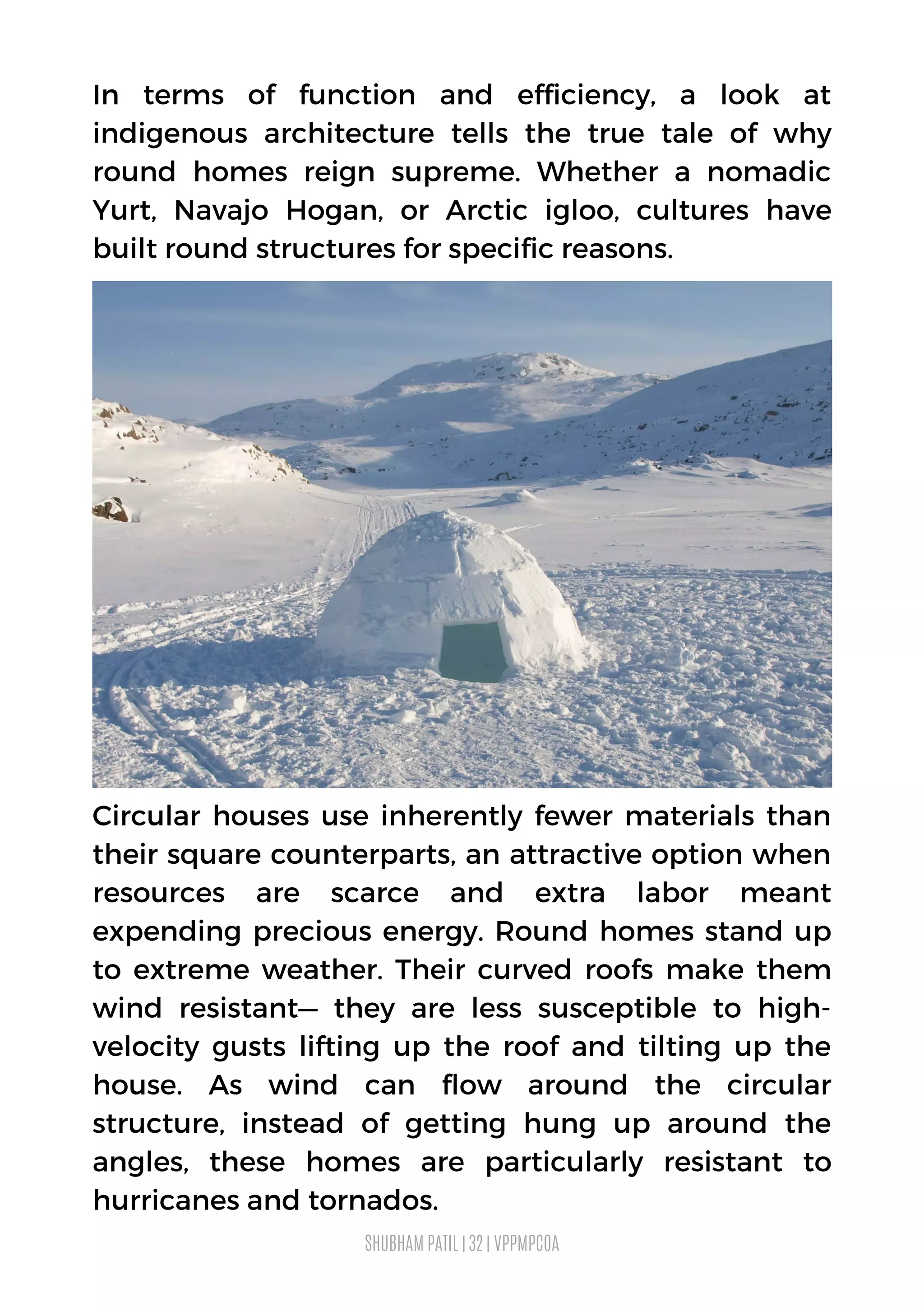 Circular houses use inherently fewer materials than
their square counterparts, an attractive option when
resources are scarce and extra labor meant
expending precious energy. Round homes stand up
to extreme weather. Their curved roofs make them
wind resistant— they are less susceptible to high-
velocity gusts lifting up the roof and tilting up the
house. As wind can flow around the circular
structure, instead of getting hung up around the
angles, these homes are particularly resistant to
hurricanes and tornados.
In terms of function and efficiency, a look at
indigenous architecture tells the true tale of why
round homes reign supreme. Whether a nomadic
Yurt, Navajo Hogan,  or Arctic igloo, cultures have
built round structures for specific reasons.
SHUBHAM PATIL | 32 | VPPMPCOA
 