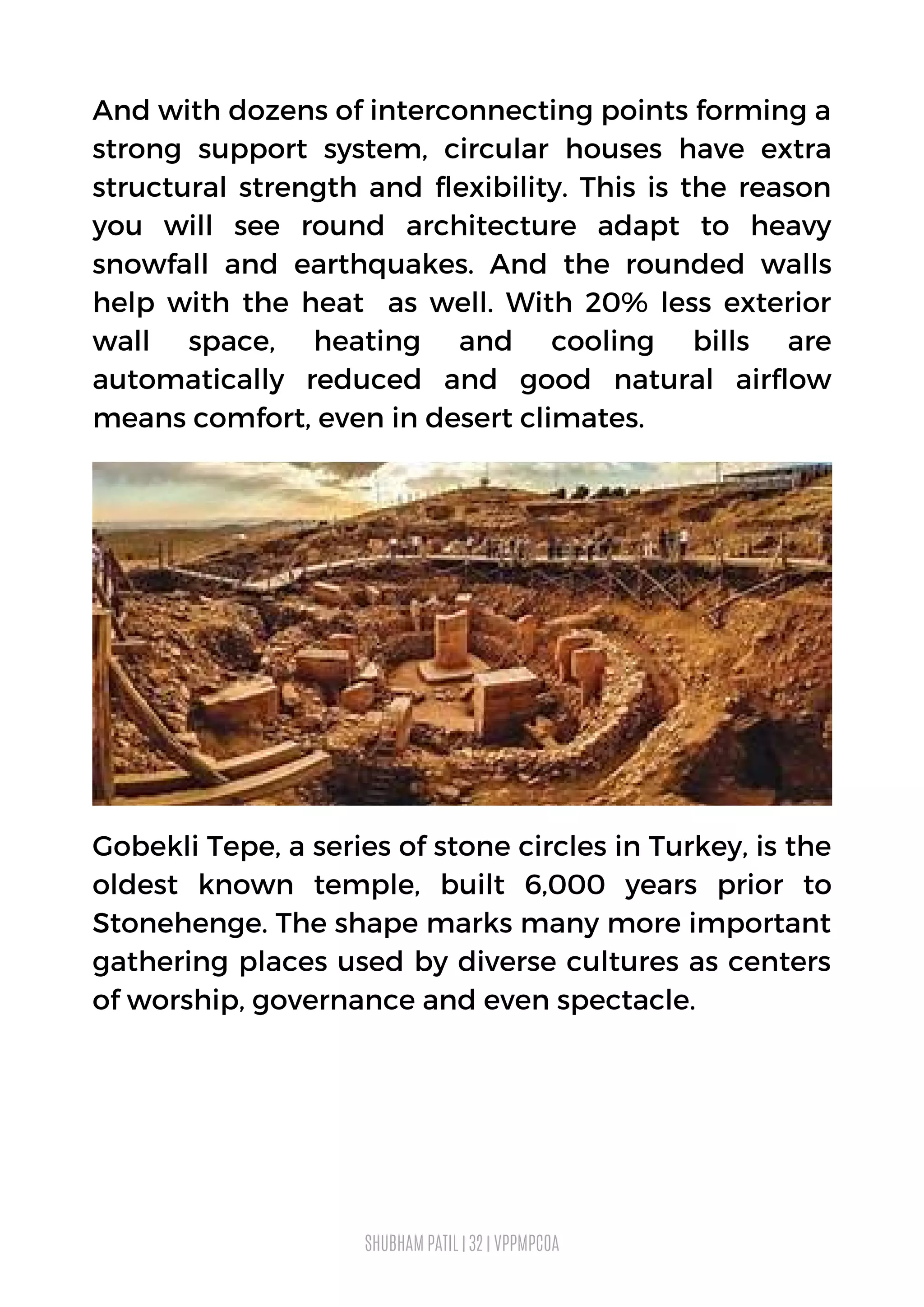 Gobekli Tepe, a series of stone circles in Turkey, is the
oldest known temple, built 6,000 years prior to
Stonehenge. The shape marks many more important
gathering places used by diverse cultures as centers
of worship, governance and even spectacle.
SHUBHAM PATIL | 32 | VPPMPCOA
And with dozens of interconnecting points forming a
strong support system, circular houses have extra
structural strength and flexibility. This is the reason
you will see round architecture adapt to heavy
snowfall and earthquakes. And the rounded walls
help with the heat as well. With 20% less exterior
wall space, heating and cooling bills are
automatically reduced and good natural airflow
means comfort, even in desert climates.
 