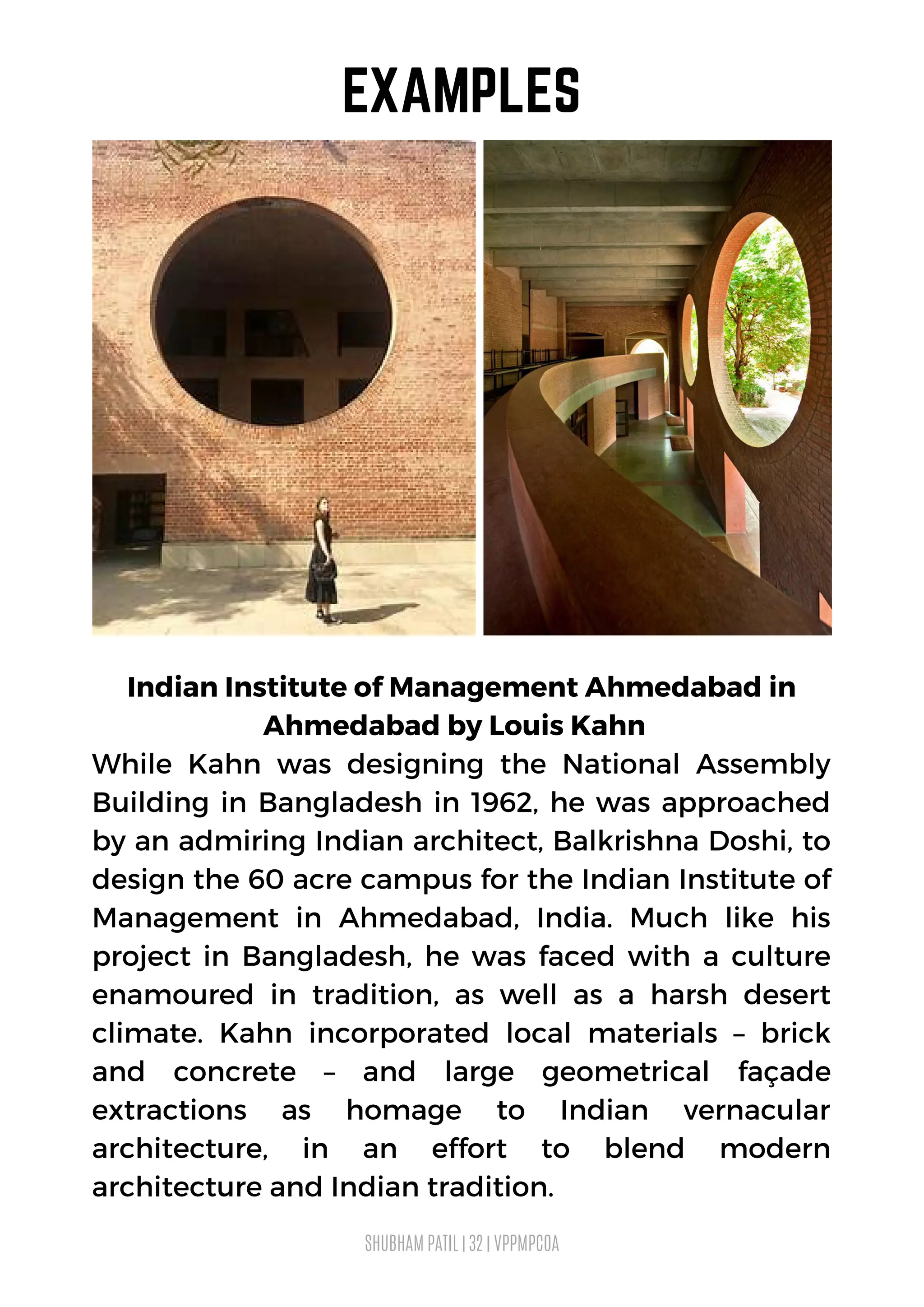 Indian Institute of Management Ahmedabad in
Ahmedabad by Louis Kahn
While Kahn was designing the National Assembly
Building in Bangladesh in 1962, he was approached
by an admiring Indian architect, Balkrishna Doshi, to
design the 60 acre campus for the Indian Institute of
Management in Ahmedabad, India. Much like his
project in Bangladesh, he was faced with a culture
enamoured in tradition, as well as a harsh desert
climate. Kahn incorporated local materials – brick
and concrete – and large geometrical façade
extractions as homage to Indian vernacular
architecture, in an effort to blend modern
architecture and Indian tradition.
SHUBHAM PATIL | 32 | VPPMPCOA
EXAMPLES
 