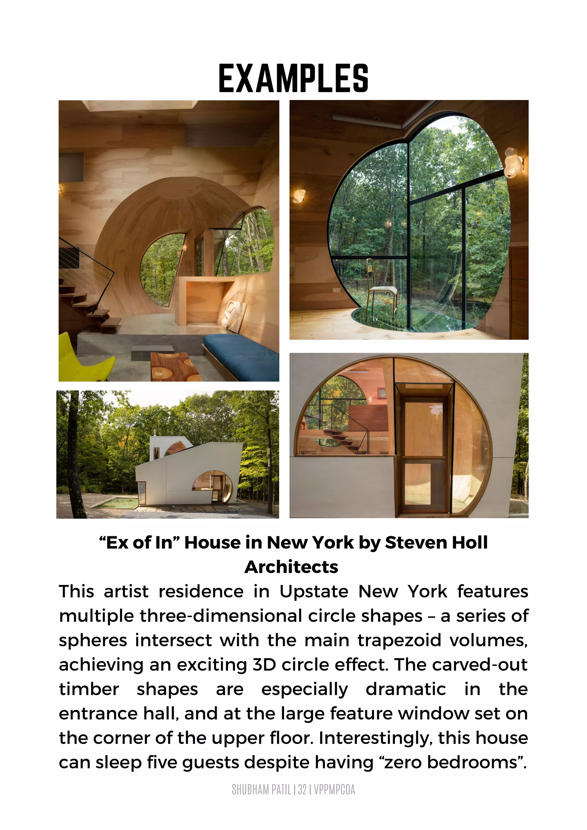 “Ex of In” House in New York by Steven Holl
Architects
This artist residence in Upstate New York features
multiple three-dimensional circle shapes – a series of
spheres intersect with the main trapezoid volumes,
achieving an exciting 3D circle effect. The carved-out
timber shapes are especially dramatic in the
entrance hall, and at the large feature window set on
the corner of the upper floor. Interestingly, this house
can sleep five guests despite having “zero bedrooms”.
SHUBHAM PATIL | 32 | VPPMPCOA
EXAMPLES
 