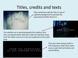 Titles, credits and texts 
They sometimes add the title on top of 
a gloomy background to portray the 
supernatural thriller feel to it. 
The subtitles are a warning towards the audience and 
they are placed where they don’t take the attention away 
from the trailer and try to scare the audiences at the same 
time. 
They also when giving credit to 
the companies make them seem 
scary as well with animation and 
sound effects. 
 
