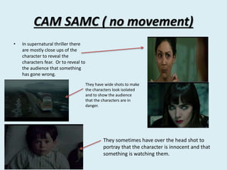 CAM SAMC ( no movement) 
• In supernatural thriller there 
are mostly close ups of the 
character to reveal the 
characters fear. Or to reveal to 
the audience that something 
has gone wrong. 
They have wide shots to make 
the characters look isolated 
and to show the audience 
that the characters are in 
danger. 
They sometimes have over the head shot to 
portray that the character is innocent and that 
something is watching them. 
 