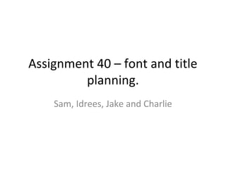 Assignment 40 – font and title
planning.
Sam, Idrees, Jake and Charlie
 