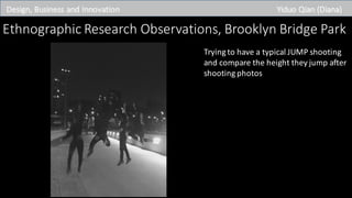 Design,	Business	and	Innovation Yiduo Qian	(Diana)
Ethnographic	Research	Observations,	Brooklyn	Bridge	Park
Trying	to	have	a	typical	JUMP	shooting	
and	compare	the	height	they	jump	after	
shooting	photos
 