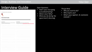 Design,	Business	and	Innovation Yiduo Qian
Interview	Guide Open	Questions
• How’s	your	class	going	 	
(cancelled)	feeling?
• Which	class?	Why?
• What	you	do	during	 the	
spare	time?(	directing)
The	go	deep
• Why	you	want	to	do?
• Who	inspire	you?
• What’s	your	oppinon of…(someone	
related)	?
 