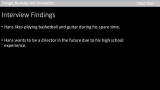 Interview	Findings
• Hans	likes	playing	basketball	and	guitar	during	his	spare	time.
• Hans	wants	to	be	a	director	in	the	future	due	to	his	high	school	
experience.
Design,	Business	and	Innovation Yiduo Qian
 