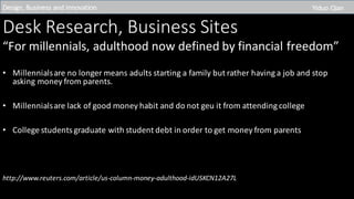Desk	Research,	Business	Sites
“For	millennials,	adulthood	now	defined	by	financial	freedom”
• Millennials	are	no	longer	means	adults	starting	a	family	but	rather	having	a	job	and	stop	
asking	money	from	parents.
• Millennials	are	lack	of	good	money	habit	and	do	not	geu it	from	attending	college
• College	students	graduate	with	student	debt	in	order	to	get	money	from	parents
http://www.reuters.com/article/us-column-money-adulthood-idUSKCN12A27L
Design,	Business	and	Innovation	 Yiduo Qian
 
